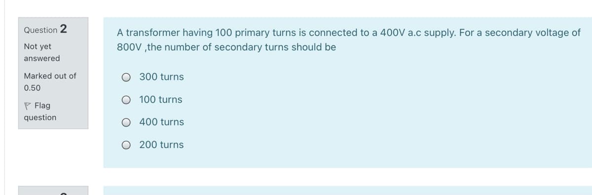 Question 2
A transformer having 100 primary turns is connected to a 400V a.c supply. For a secondary voltage of
800V ,the number of secondary turns should be
Not yet
answered
Marked out of
O 300 turns
0.50
O 100 turns
P Flag
question
O 400 turns
O 200 turns
