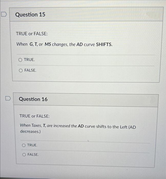 D
Question 15
TRUE or FALSE:
When G, T, or MS changes, the AD curve SHIFTS.
O TRUE.
O FALSE.
Question 16
TRUE or FALSE:
When Taxes, T, are increased the AD curve shifts to the Left (AD
decreases.)
O TRUE.
O FALSE.