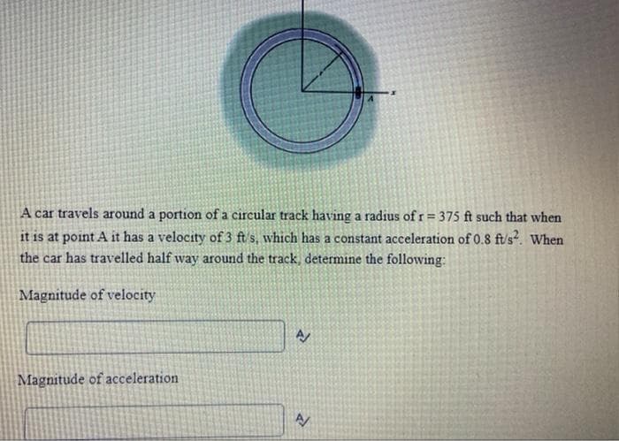 A car travels around a portion of a circular track having a radius of r = 375 ft such that when
it is at point A it has a velocity of 3 ft/s, which has a constant acceleration of 0.8 ft/s². When
the car has travelled half way around the track, determine the following:
Magnitude of velocity
Magnitude of acceleration
A