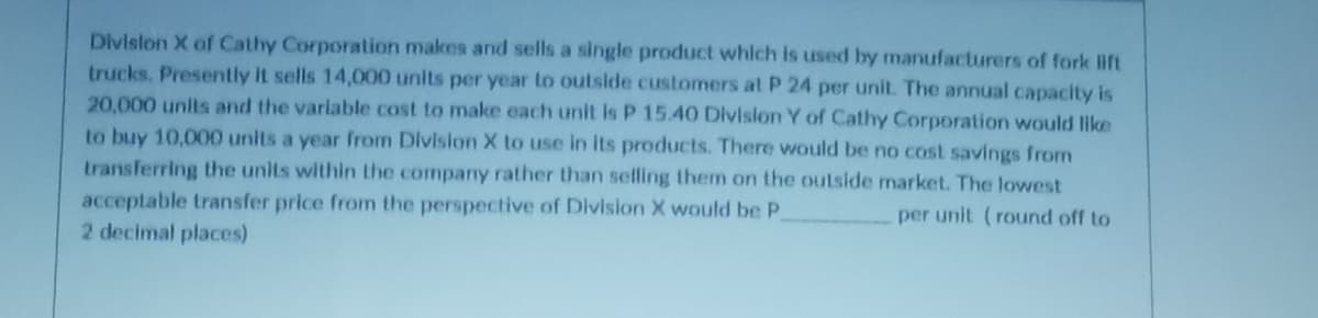 Division X of Cathy Corporation makes and sells a single product which is used by manufacturers of fork lift
trucks. Presently it sells 14,000 units per year to outside customers at P 24 per unit. The annual capacity is
20,000 units and the variable cost to make each unit is P 15.40 Division Y of Cathy Corporation would like
to buy 10,000 units a year from Division X to use in its products. There would be no cost savings from
transferring the units within the company rather than selling them on the outside market. The lowest
acceptable transfer price from the perspective of Division X would be P.
per unit (round off to
2 decimal places)