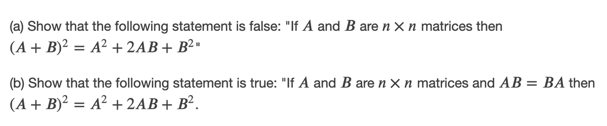 (a) Show that the following statement is false: "If A and B are n X n matrices then
(A + B)² = A² + 2AB+ B² »
II
(b) Show that the following statement is true: "If A and B are n X n matrices and AB = BA then
(A + B)2 = A² + 2AB+ B².
