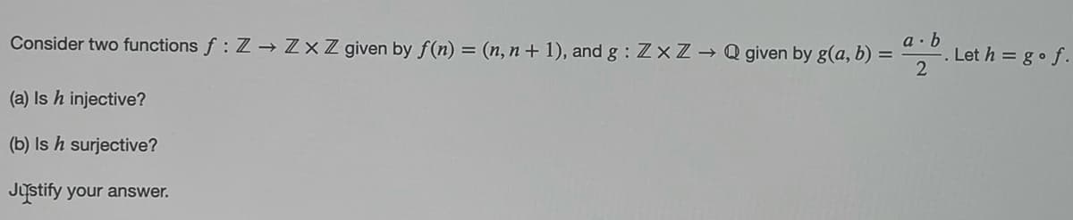 Consider two functions f: Z→ ZxZ given by f(n) = (n, n+ 1), and g : Z×Z→ Q given by g(a, b) =
a · b
Let h = go f.
(a) Is h injective?
(b) Is h surjective?
Justify your answer.
