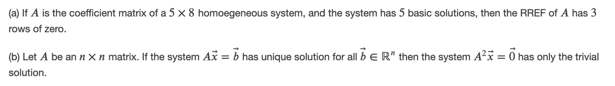 (a) If A is the coefficient matrix of a 5 x 8 homoegeneous system, and the system has 5 basic solutions, then the RREF of A has 3
rows of zero.
(b) Let A be an n X n matrix. If the system Ax = b has unique solution for all b e R" then the system A²x = 0 has only the trivial
solution.
