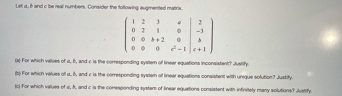 Let a, b and c be real numbers. Consider the following augmented matrix.
1
3
a
0 2
1
-3
0 0
b+2
0 0 0
c² – 1
c + 1
(a) For which values of a, b, and c is the corresponding system of linear equations inconsistent? Justify.
(b) For which values of a, b, and c is the corresponding system of linear equations consistent with unique solution? Justify.
(c) For which values of a, b, and c is the corresponding system of linear equations consistent with infinitely many solutions? Justify.
