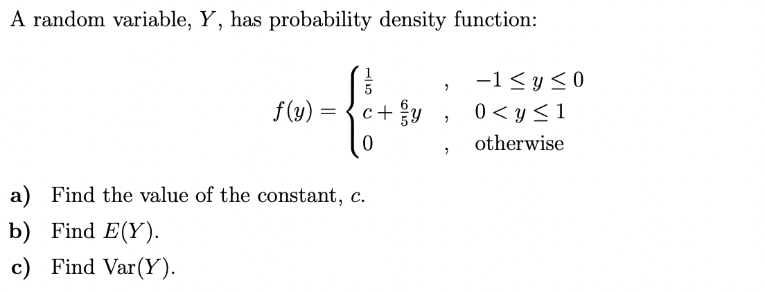 A random variable, Y, has probability density function:
-1< y<0
f(y)
c+y
0 < y <1
otherwise
a) Find the value of the constant, c.
b) Find E(Y).
c) Find Var(Y).
