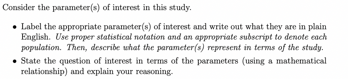 Consider the parameter(s) of interest in this study.
• Label the appropriate parameter (s) of interest and write out what they are in plain
English. Use proper statistical notation and an appropriate subscript to denote each
population. Then, describe what the parameter(s) represent in terms of the study.
• State the question of interest in terms of the parameters (using a mathematical
relationship) and explain your reasoning.
