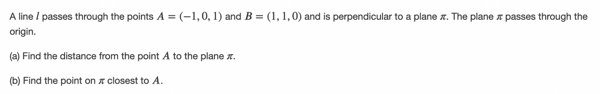 A line l passes through the points A = (-1,0, 1) and B = (1, 1, 0) and is perpendicular to a plane t. The planeT passes through the
%3D
origin.
(a) Find the distance from the point A to the plane r.
(b) Find the point on T closest to A.
