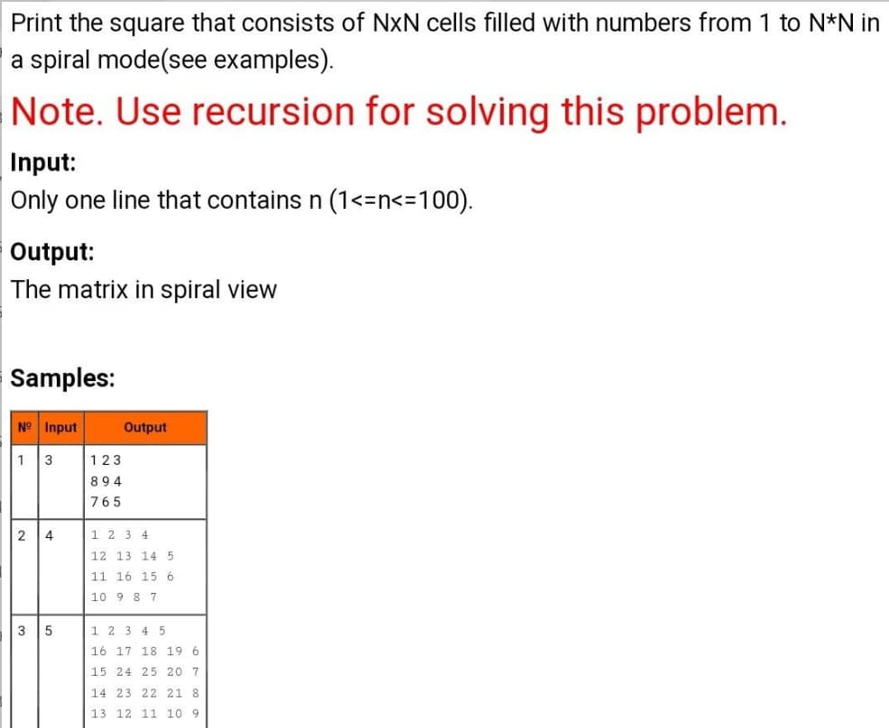 Print the square that consists of NxN cells filled with numbers from 1 to N*N in
a spiral mode(see examples).
Note. Use recursion for solving this problem.
Input:
Only one line that contains n (1<=n<=100).
Output:
The matrix in spiral view
Samples:
No Input
Output
1
3
123
894
765
2
4
1 2 3 4
12 13 14 5
11 16 156
10 9 8 7
3
1 2 3 4 5
16 17 18 19 6
15 24 25 20 7
14 23 22 21 8
13 12 11 10 9
