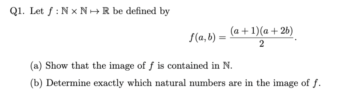 Q1. Let f : N × N +R be defined by
(a + 1)(a + 2b)
f(a, b) =
2
(a) Show that the image of f is contained in N.
(b) Determine exactly which natural numbers are in the image of f.
