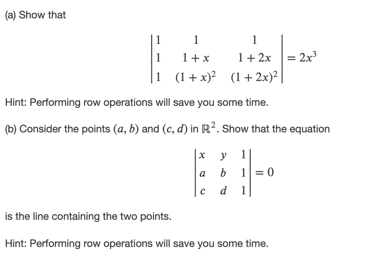 (a) Show that
1
1
1
1+ x
1+ 2x
= 2x3
1 (1+x)² (1+ 2x)²
Hint: Performing row operations will save you some time.
(b) Consider the points (a, b) and (c, d) in R2. Show that the equation
y
1
b
1|= 0
a
d
1
is the line containing the two points.
Hint: Performing row operations will save you some time.
