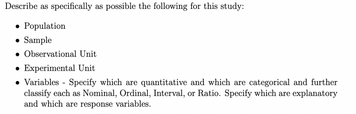 Describe as specifically as possible the following for this study:
• Population
• Sample
• Observational Unit
• Experimental Unit
• Variables - Specify which are quantitative and which are categorical and further
classify each as Nominal, Ordinal, Interval, or Ratio. Specify which are explanatory
and which are response variables.
