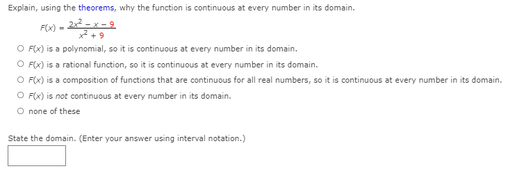 Explain, using the theorems, why the function is continuous at every number in its domain.
2x2 - x - 9
x² + 9
F(x)
O F(x) is a polynomial, so it is continuous at every number in its domain.
O F(x) is a rational function, so it is continuous at every number in its domain.
O F(x) is a composition of functions that are continuous for all real numbers, so it is continuous at every number in its domain.
O F(x) is not continuous at every number in its domain.
O none of these
State the domain. (Enter your answer using interval notation.)
