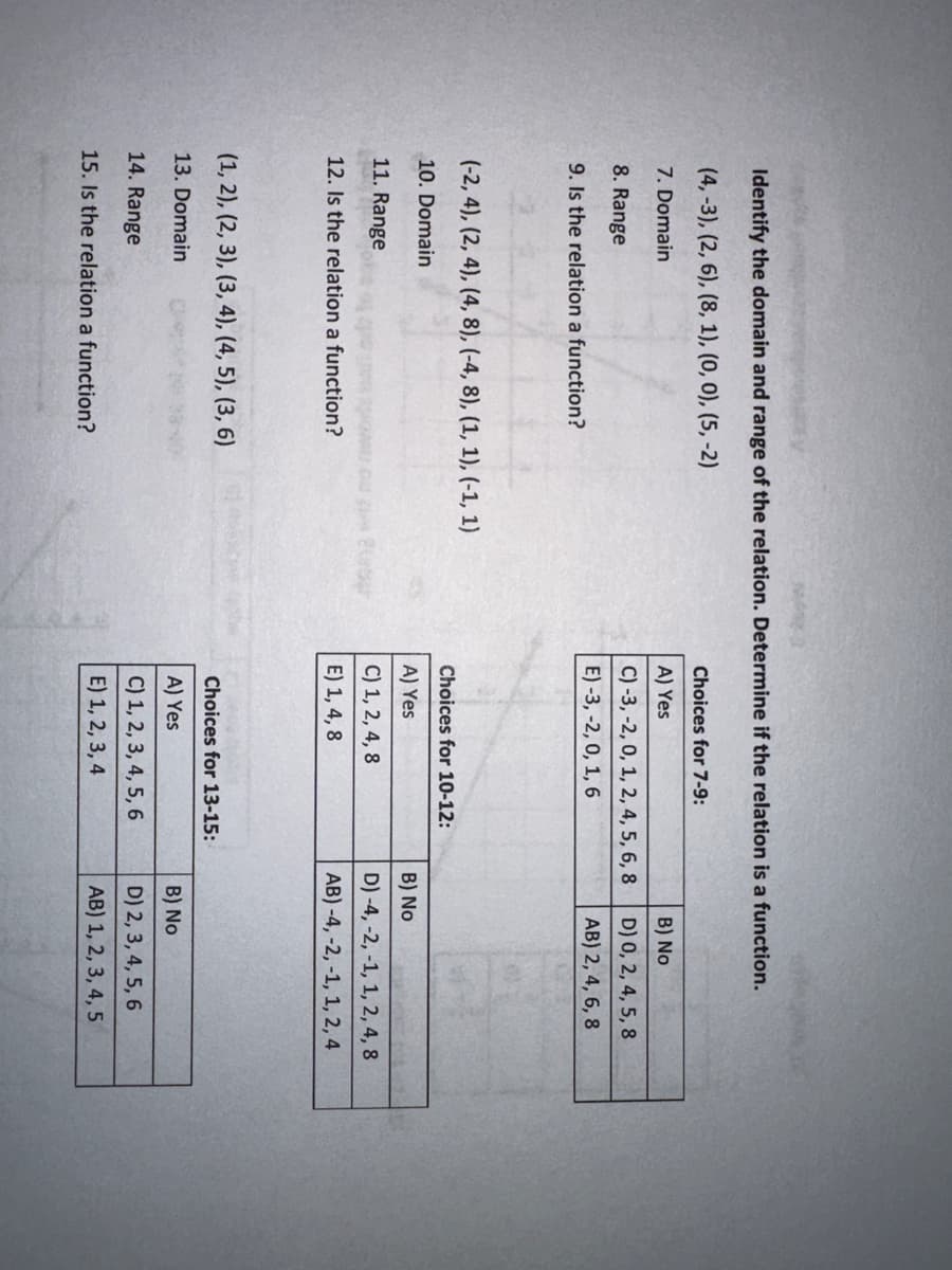 Identify the domain and range of the relation. Determine if the relation is a function.
(4, -3), (2, 6), (8, 1), (0, 0), (5,-2)
7. Domain
8. Range
9. Is the relation a function?
(-2, 4), (2, 4), (4, 8), (-4, 8), (1, 1), (-1, 1)
10. Domain
11. Range
12. Is the relation a function?
(1, 2), (2, 3), (3, 4), (4, 5), (3, 6)
13. Domain
14. Range
15. Is the relation a function?
Choices for 7-9:
A) Yes
C) -3, -2, 0, 1, 2, 4, 5, 6, 8
E) -3, -2, 0, 1, 6
Choices for 10-12:
A) Yes
C) 1, 2, 4, 8
E) 1, 4, 8
Choices for 13-15:
A) Yes
C) 1, 2, 3, 4, 5, 6
E) 1, 2, 3, 4
B) No
D) 0, 2, 4, 5, 8
AB) 2, 4, 6, 8
B) No
tot
D) -4, -2, -1, 1, 2, 4, 8
AB) -4, -2, -1, 1, 2, 4
B) No
D) 2, 3, 4, 5, 6
AB) 1, 2, 3, 4, 5