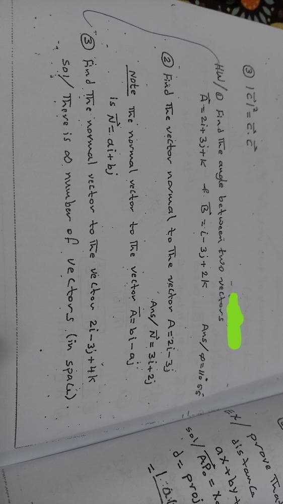 Ex/ prove Than
dis tan Ca
HW/O Find The augle between two vectors
A= 2i+ 3j+K
f. B = i- 3j+ 2k
2 Find The vector novwal to The vector A=2i-3;
sol/ AP = X
d= proj
aメ+by+
Ans/ Ñ= 3i+2j
Note he normal vector to The vecton A=bi-ai'
is N-. ai+bj
End The normal vector to ihe ve ctou 2i-3)+4k
So/ There is 0. number of vectors.(in spaci).
