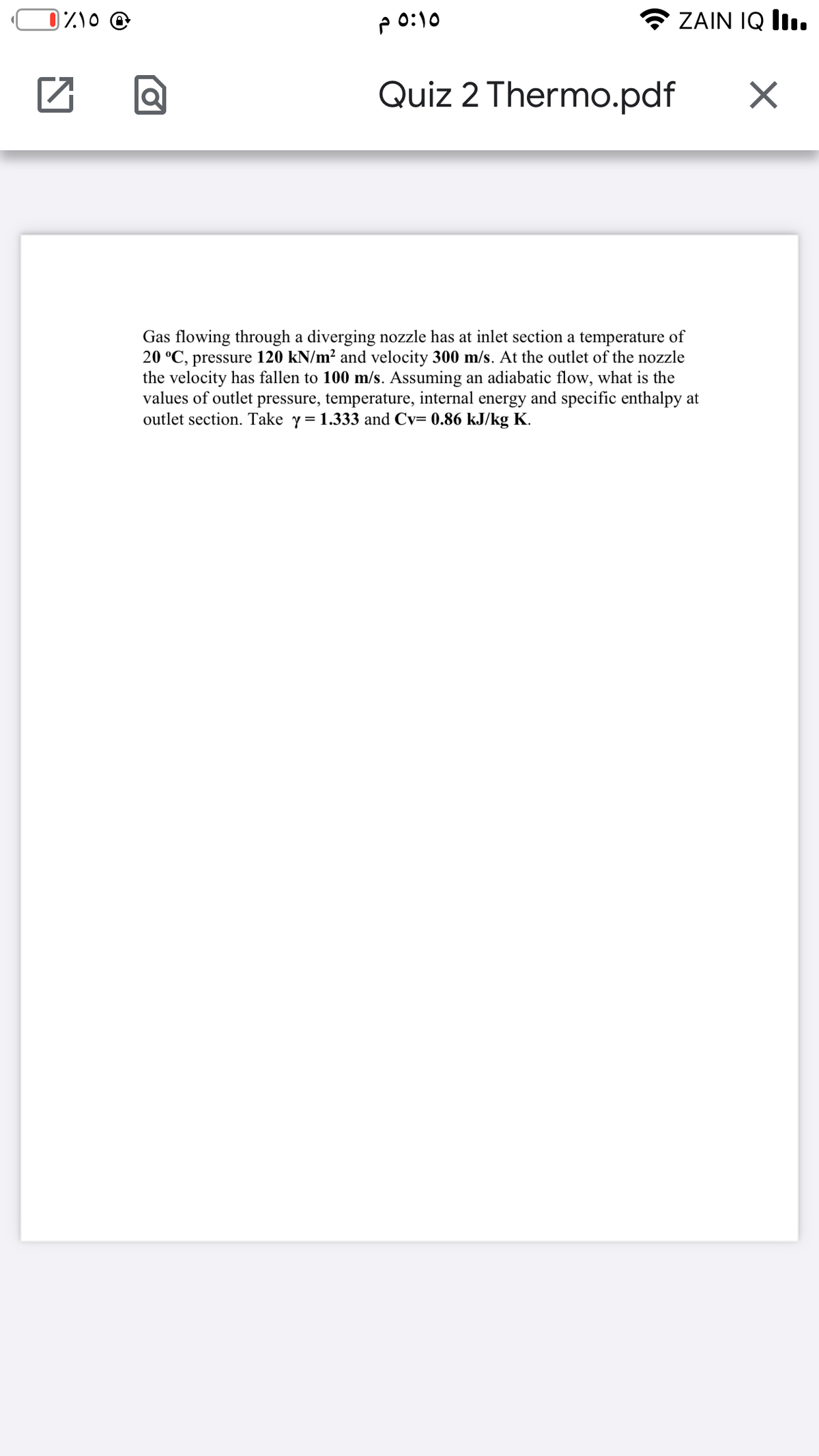 Z\0 @
P 0:10
ZAIN IQ II.
Quiz 2 Thermo.pdf
Gas flowing through a diverging nozzle has at inlet section a temperature of
20 °C, pressure 120 kN/m² and velocity 300 m/s. At the outlet of the nozzle
the velocity has fallen to 100 m/s. Assuming an adiabatic flow, what is the
values of outlet pressure, temperature, internal energy and specific enthalpy at
outlet section. Take y= 1.333 and Cv= 0.86 kJ/kg K.
