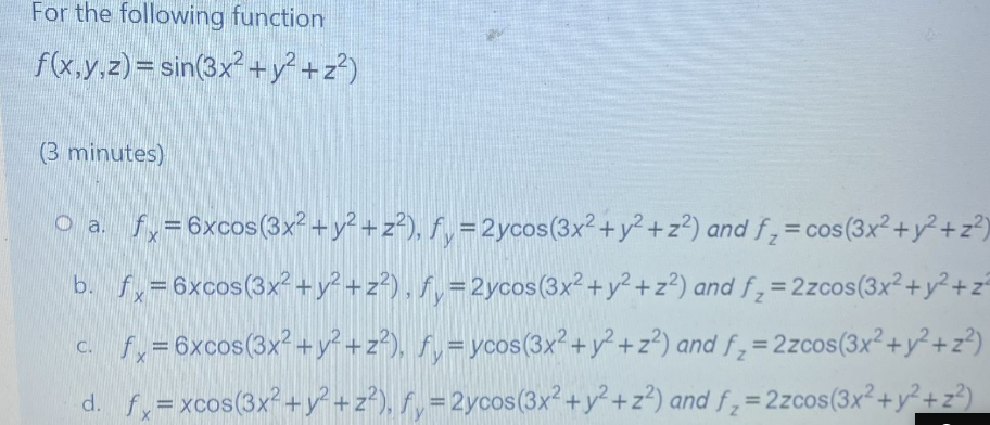 For the following function
f(x,y,z) = sin(3x² +y²+z?)
(3 minutes)
O a. fy=6xcos(3x² +y? + z²), fy =2ycos(3x²+y² +z?) and f,= cos(3x² +y² +z®)
%3D
b. fy=6xcos(3x² +y? +z?) , f, =2ycos(3x²+y²+z?) and f=2zcos(3x²+y²+z
%3D
c. fy=6xcos(3x?+y? +z²), fy=ycos(3x?+y² +z²) and f , = 2zcos(3x²+y² +z®)
%3D
d. fy= xcos(3x+y² +z²), f , =2ycos(3x2+y²+z?) and f;=2zcos(3x²+y²+z²)
%3D
