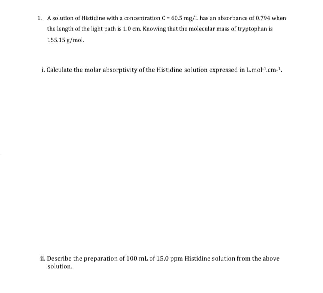 1. A solution of Histidine with a concentration C = 60.5 mg/L has an absorbance of 0.794 when
the length of the light path is 1.0 cm. Knowing that the molecular mass of tryptophan is
155.15 g/mol.
i. Calculate the molar absorptivity of the Histidine solution expressed in L.mol-¹.cm-¹.
ii. Describe the preparation of 100 mL of 15.0 ppm Histidine solution from the above
solution.