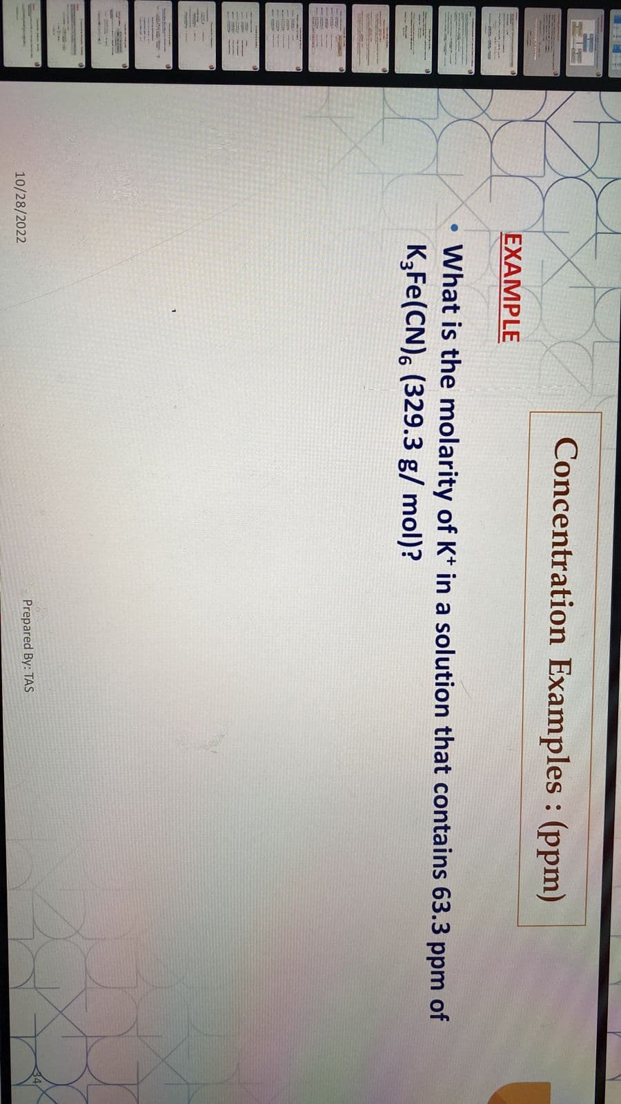 ●
EXAMPLE
10/28/2022
Concentration Examples: (ppm)
What is the molarity of K+ in a solution that contains 63.3 ppm of
K3Fe(CN), (329.3 g/mol)?
Prepared By: TAS