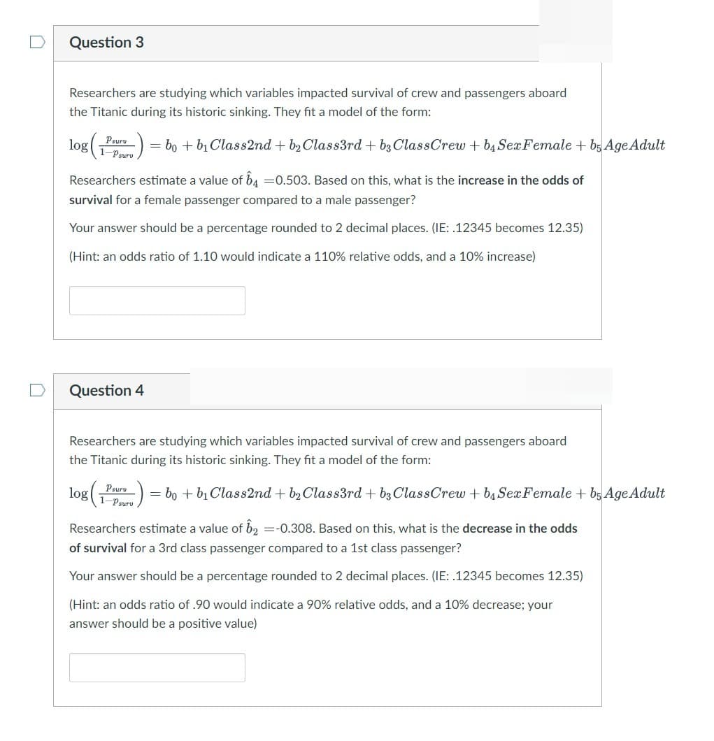 n
Question 3
Researchers are studying which variables impacted survival of crew and passengers aboard
the Titanic during its historic sinking. They fit a model of the form:
log (Por) = bo + b₁ Class2nd + b₂Class3rd + b3 ClassCrew + b₁ SerFemale +bş Age Adult
Researchers estimate a value of 64 -0.503. Based on this, what is the increase in the odds of
survival for a female passenger compared to a male passenger?
Your answer should be a percentage rounded to 2 decimal places. (IE: .12345 becomes 12.35)
(Hint: an odds ratio of 1.10 would indicate a 110% relative odds, and a 10% increase)
Question 4
Researchers are studying which variables impacted survival of crew and passengers aboard
the Titanic during its historic sinking. They fit a model of the form:
log(
(Peru) = bo + b₁ Class2nd + b₂ Class3rd + b3 ClassCrew + b4 Sex Female + b5 Age Adult
Researchers estimate a value of 12 =-0.308. Based on this, what is the decrease in the odds
of survival for a 3rd class passenger compared to a 1st class passenger?
Your answer should be a percentage rounded to 2 decimal places. (IE: .12345 becomes 12.35)
(Hint: an odds ratio of .90 would indicate a 90% relative odds, and a 10% decrease; your
answer should be a positive value)