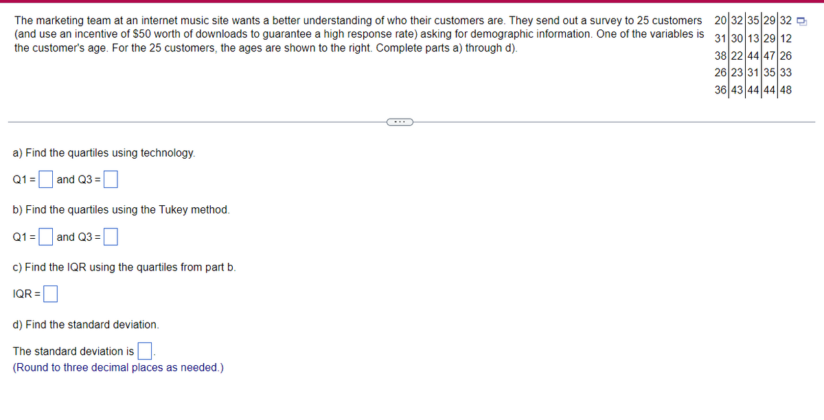 The marketing team at an internet music site wants a better understanding of who their customers are. They send out a survey to 25 customers
(and use an incentive of $50 worth of downloads to guarantee a high response rate) asking for demographic information. One of the variables is
the customer's age. For the 25 customers, the ages are shown to the right. Complete parts a) through d).
a) Find the quartiles using technology.
Q1 = and Q3 =
b) Find the quartiles using the Tukey method.
Q1 = 0 and Q3 =
c) Find the IQR using the quartiles from part b.
IQR=
d) Find the standard deviation.
The standard deviation is
(Round to three decimal places as needed.)
20|32|35|29|32
31 30 13 29 12
38 22 44 47 26
26 23 31 35 33
36 43 44 44 48