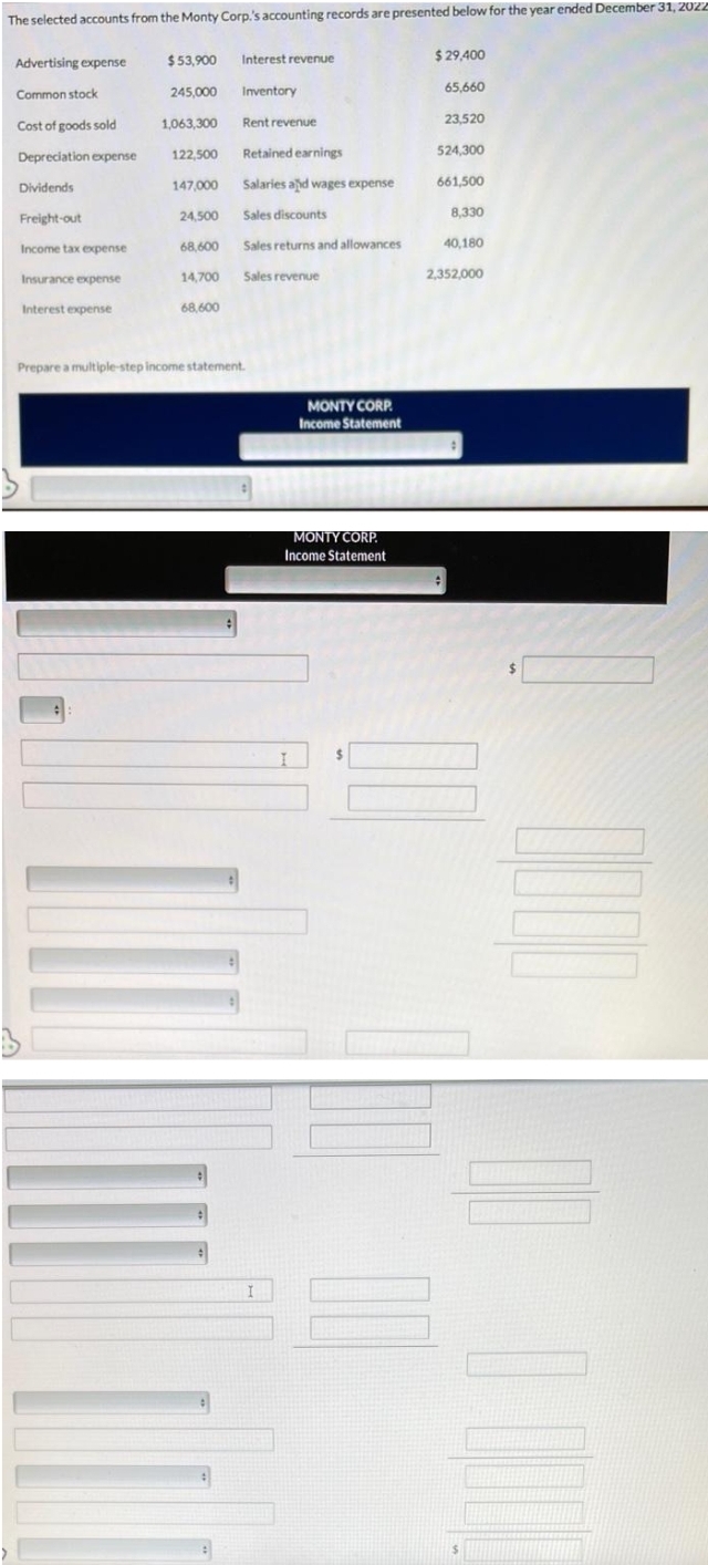 The selected accounts from the Monty Corp.'s accounting records are presented below for the year ended December 31, 2022
Advertising expense
Common stock
Cost of goods sold
Depreciation expense
Dividends
Freight-out
Income tax expense
Insurance expense
Interest expense
$53,900
245,000
1,063,300
122,500
147,000
24.500
68,600
14,700
68,600
Interest revenue
:
Inventory
Rent revenue
Retained earnings
Salaries and wages expense
Sales discounts
Sales returns and allowances
Sales revenue
Prepare a multiple-step income statement.
MONTY CORP.
Income Statement
MONTY CORP.
Income Statement
$29,400
65,660
23,520
524,300
661,500
8,330
40,180
2,352,000
$
0000
U