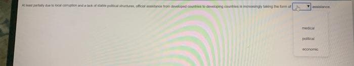 At least partially due to local corruption and a lack of state political structures, official assistance from developed countries to developing countries is increasingly taking the form of
assistance
medical
political
economic