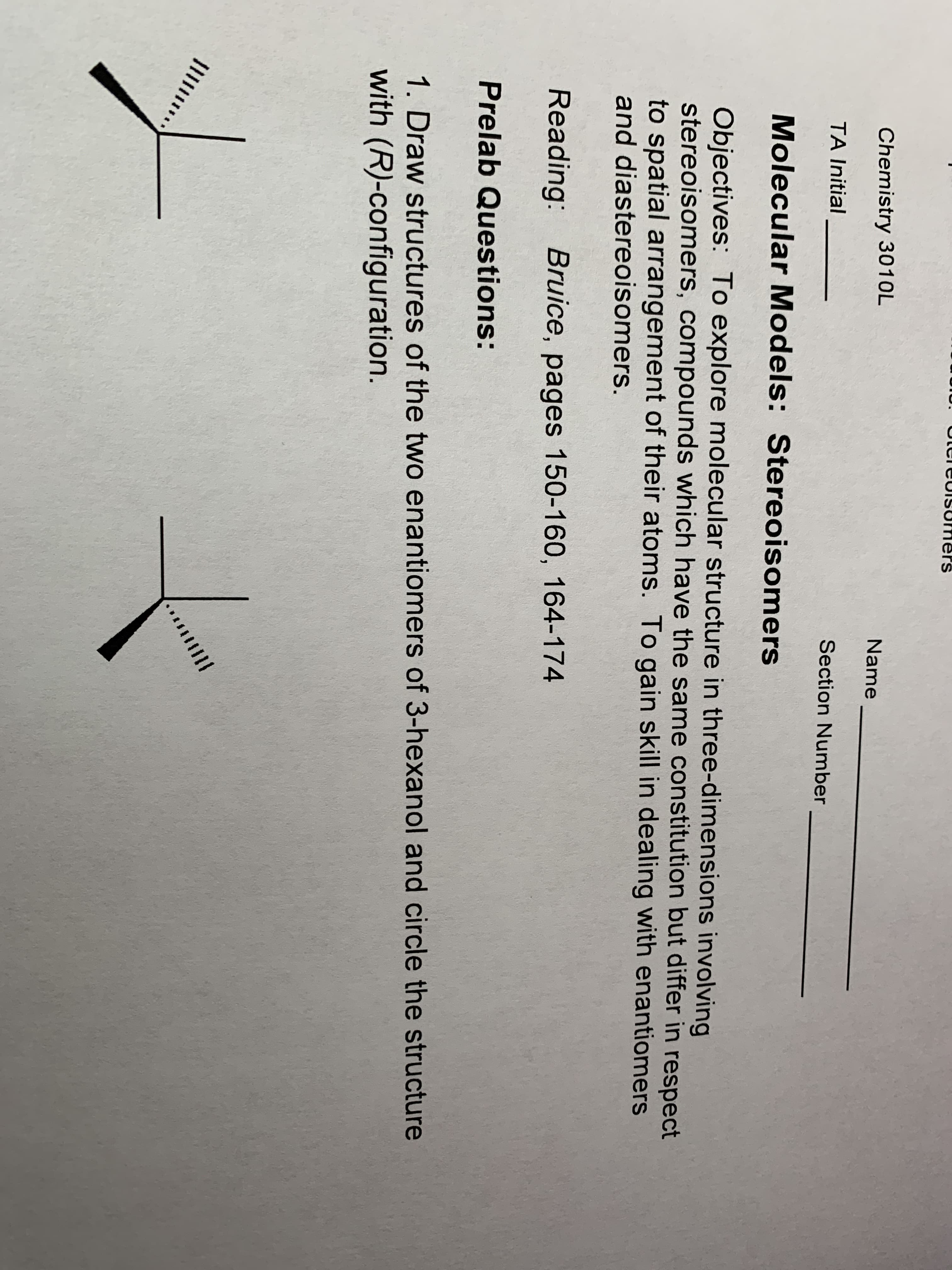 Chemistry 3010L
Name
TA Initial
Section Number
Molecular Models: Stereoisomers
Objectives: To explore molecular structure in three-dimensions involving
stereoisomers, compounds which have the same constitution but differ in respect
to spatial arrangement of their atoms. To gain skill in dealing with enantiomers
and diastereoisomers.
Reading: Bruice, pages 150-160, 164-174
Prelab Questions:
1. Draw structures of the two enantiomers of 3-hexanol and circle the structure
with (R)-configuration.
