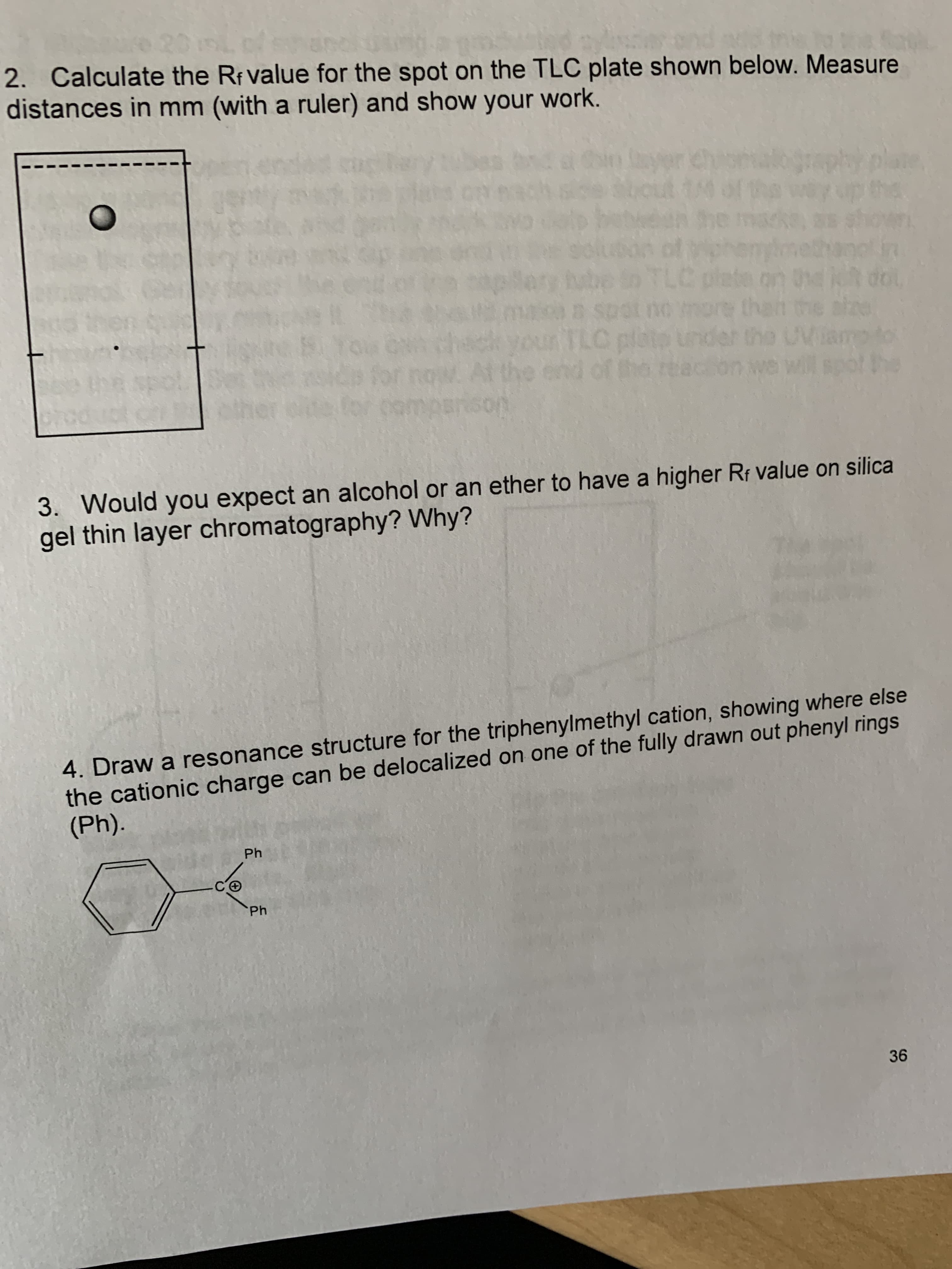 2. Calculate the Rf value for the spot on the TLC plate shown below. Measure
distances in mm (with a ruler) and show your work.
be in TLC plete on dol
3. Would you expect an alcohol or an ether to have a higher Rf value on silica
gel thin layer chromatography? Why?
4. Draw a resonance structure for the triphenylmethyl cation, showing where else
the cationic charge can be delocalized on one of the fully drawn out phenyl rings
(Ph).
