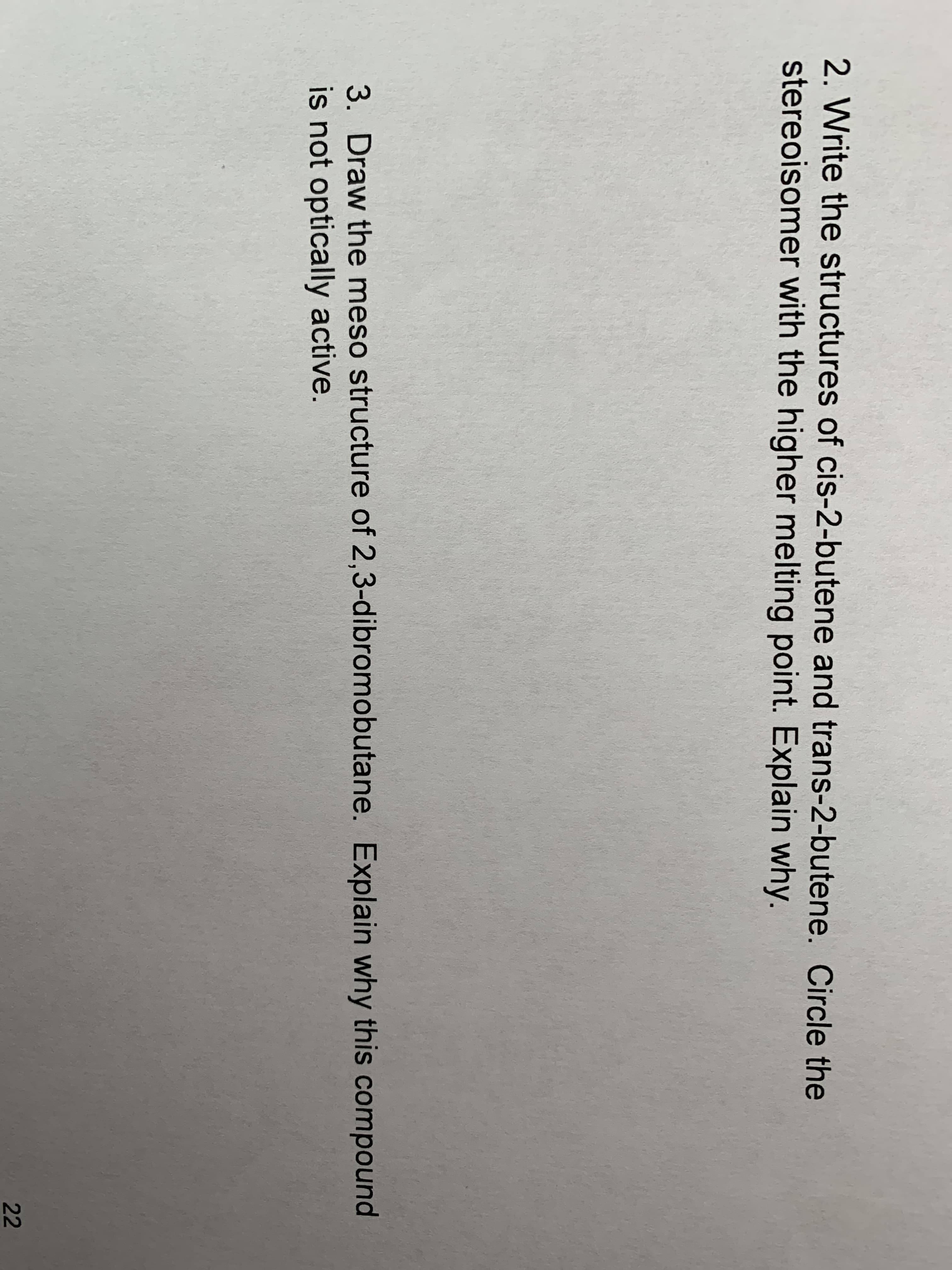 2. Write the structures of cis-2-butene and trans-2-butene. Circle the
stereoisomer with the higher melting point. Explain why.
3. Draw the meso structure of 2,3-dibromobutane. Explain why this compound
is not optically active.
22
