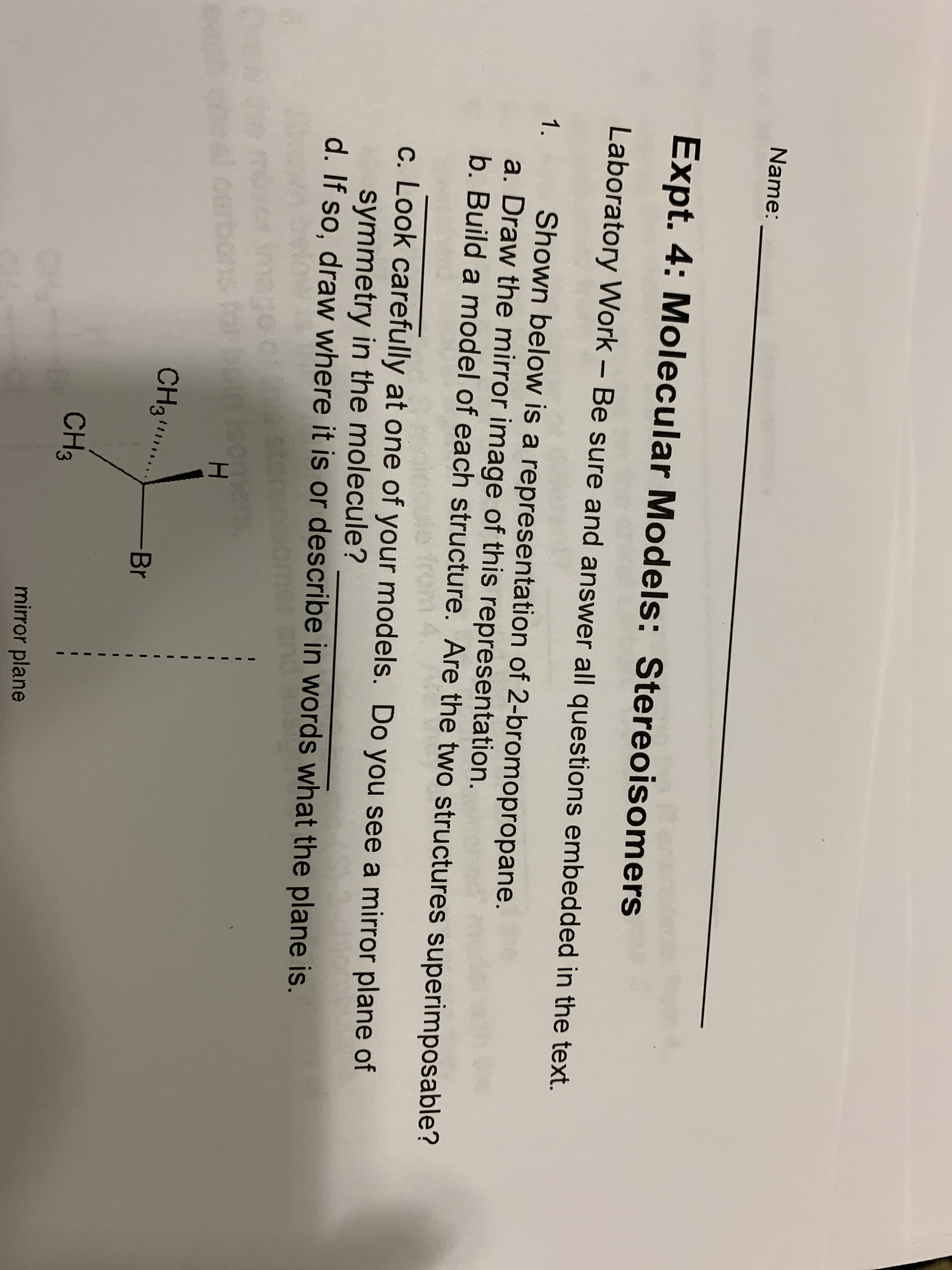 Name:
Expt. 4: Molecular Models: Stereoisomers
Laboratory Work – Be sure and answer all questions embedded in the text.
Shown below is a representation of 2-bromopropane.
a. Draw the mirror image of this representation.
b. Build a model of each structure. Are the two structures superimposable?
1.
1o fro
c. Look carefully at one of your models. Do you see a mirror plane of
symmetry in the molecule?
d. If so, draw where it is or describe in words what the plane is.
er an
steren
somers
H.
CH3
.
-Br
CH3
mirror plane
