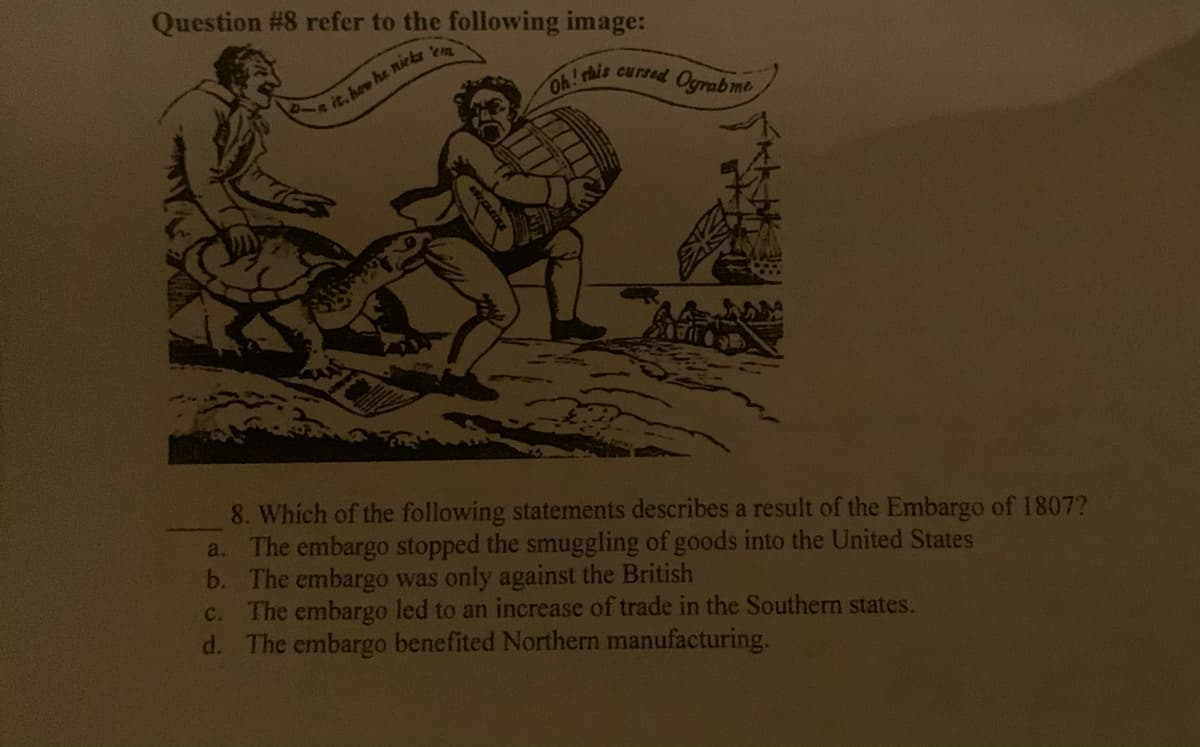 Question #8 refer to the following image:
em
is cursed Ograbme
e it. how he niekr
8. Which of the following statements describes a result of the Embargo of 1807?
The embargo stopped the smuggling of goods into the United States
b. The embargo was only against the British
The embargo led to an increase of trade in the Southern states.
d. The embargo benefited Northern manufacturing.
a.
C.
