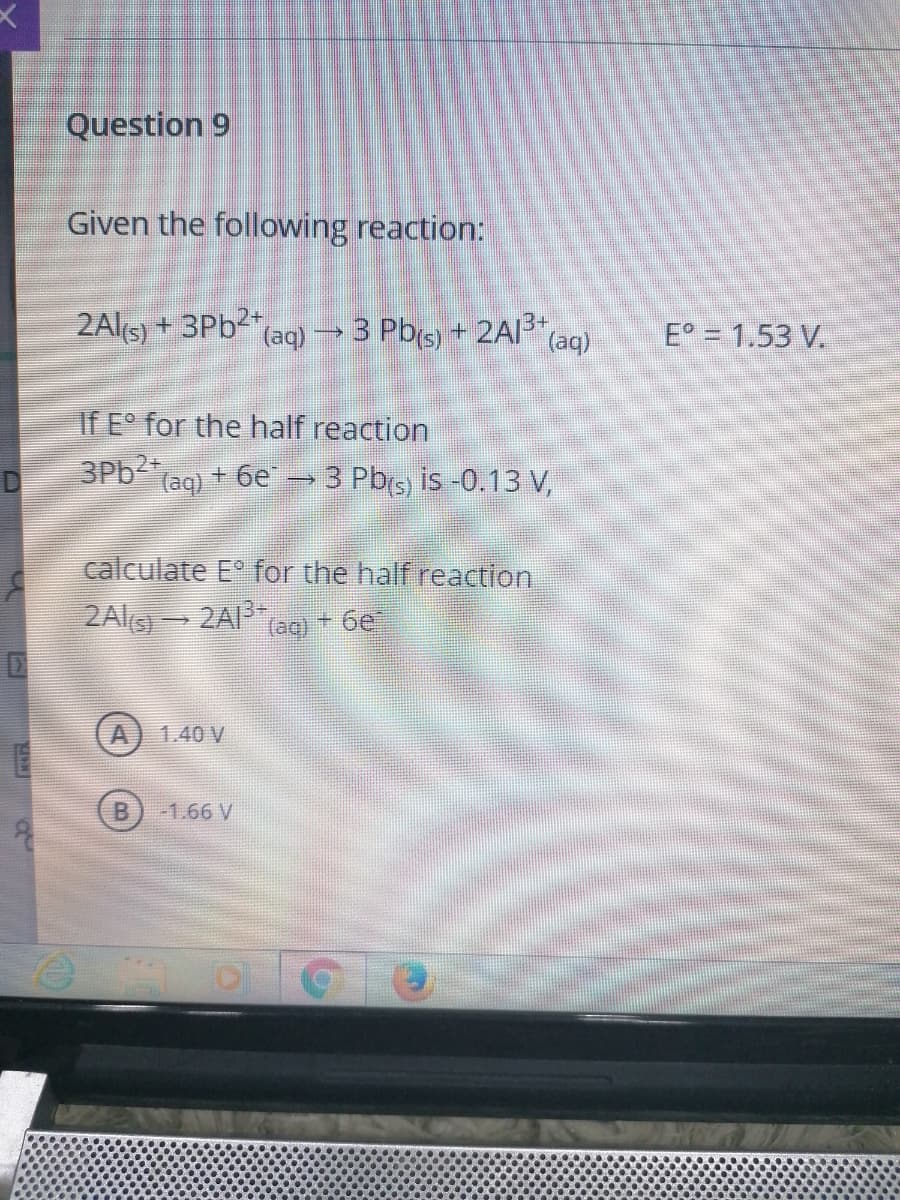 Question 9
Given the following reaction:
2Al(s) + 3Pb (aq) →3 Pb(s) + 2Al
(aq)
E° = 1.53 V.
If E° for the half reaction
3Pb (ag) + 6e → 3 Pb(s) is -0.13 V,
calculate E° for the half reaction
2Alg 2AI ag + 6e
1.40 V
B
-1.66 V
