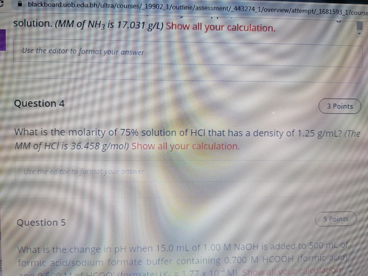 A blackboard.uob.edu.bh/ultra/courses/_19902 1/outline/assessment/ 44B274 1/overview/attempt/_1681593 1?course
solution. (MM of NH3 is 17.031 g/L) Show all your calculation.
Use the editor to formot your answer
Question 4
3 Points
What is the molarity of 75% solution of HC that has a density of 1.25 g/mL? (The
MM of HCl is 36.458 g/mol) Show all your calculation.
Use the eb tor rotyour osn
5 Points
Question 5
What is the change in pH vwhen 15.0 mL of 1.00 M N2OH is added to 500 mL of
formic acid/sodium formate ouffer containing 0.700 M HCOOH (formic acid
=177 x 10-M, Snow
