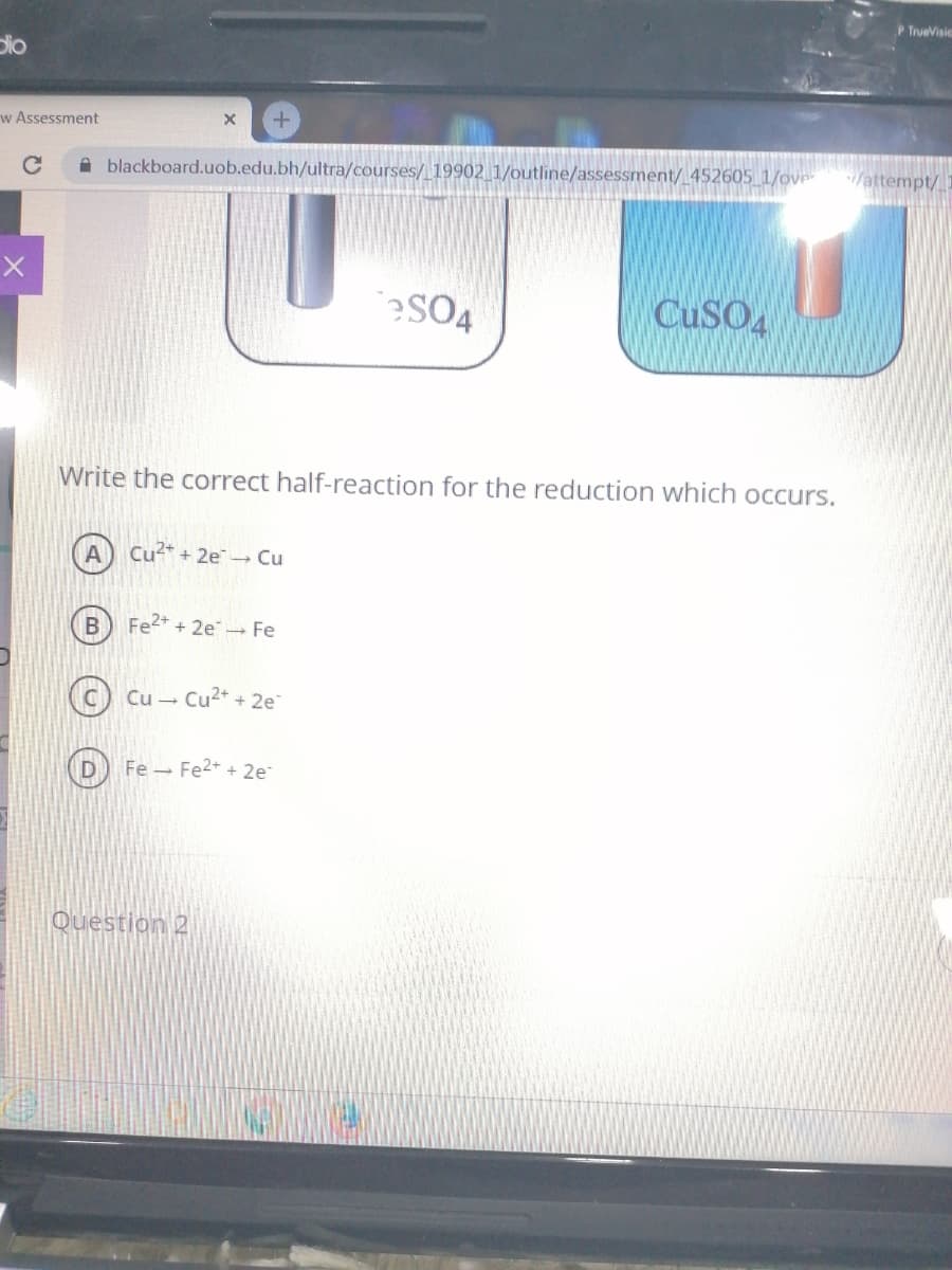 P TrueVisic
Dio
w Assessment
A blackboard.uob.edu.bh/ultra/courses/ 19902 1/outline/assessment/ 452605 1/ove
/attempt/
?SO4
CUSO
Write the correct half-reaction for the reduction which occurs.
Cu* + 2e - Cu
Fe2+ + 2e - Fe
Cu - Cu2+ + 2e
Fe - Fe2+ + 2e
Question 2
