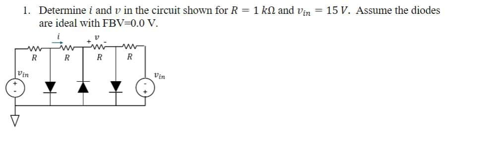 1. Determine i and v in the circuit shown for R = 1 k and Vin = 15 V. Assume the diodes
are ideal with FBV=0.0 V.
v
Vin
ww
R
R
R
R
Vin