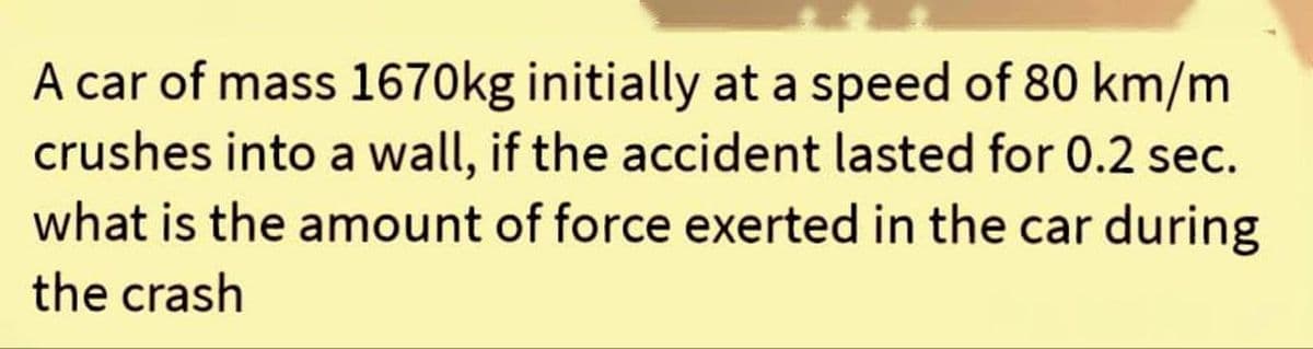 A car of mass 1670kg initially at a speed of 80 km/m
crushes into a wall, if the accident lasted for 0.2 sec.
what is the amount of force exerted in the car during
the crash