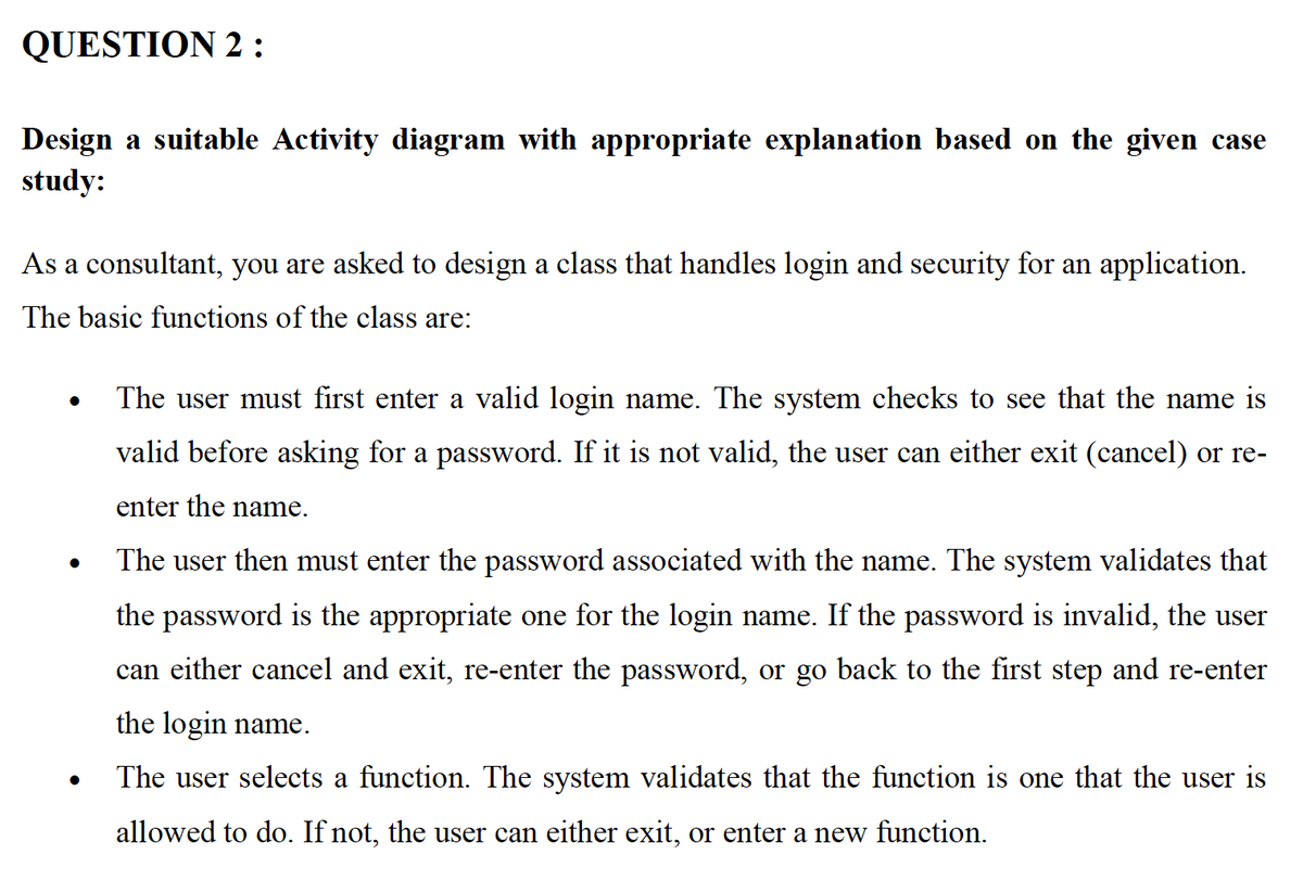 QUESTION 2:
Design a suitable Activity diagram with appropriate explanation based on the given case
study:
As a consultant, you are asked to design a class that handles login and security for an application.
The basic functions of the class are:
The user must first enter a valid login name. The system checks to see that the name is
valid before asking for a password. If it is not valid, the user can either exit (cancel) or re-
enter the name.
The user then must enter the password associated with the name. The system validates that
the password is the appropriate one for the login name. If the password is invalid, the user
can either cancel and exit, re-enter the password, or go back to the first step and re-enter
the login name.
The user selects a function. The system validates that the function is one that the user is
allowed to do. If not, the user can either exit, or enter a new function.
