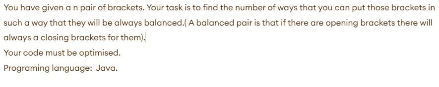 You have given a n pair of brackets. Your task is to find the number of ways that you can put those brackets in
such a way that they will be always balanced.( A balanced pair is that if there are opening brackets there will
always a closing brackets for them)
Your code must be optimised.
Programing language: Java.