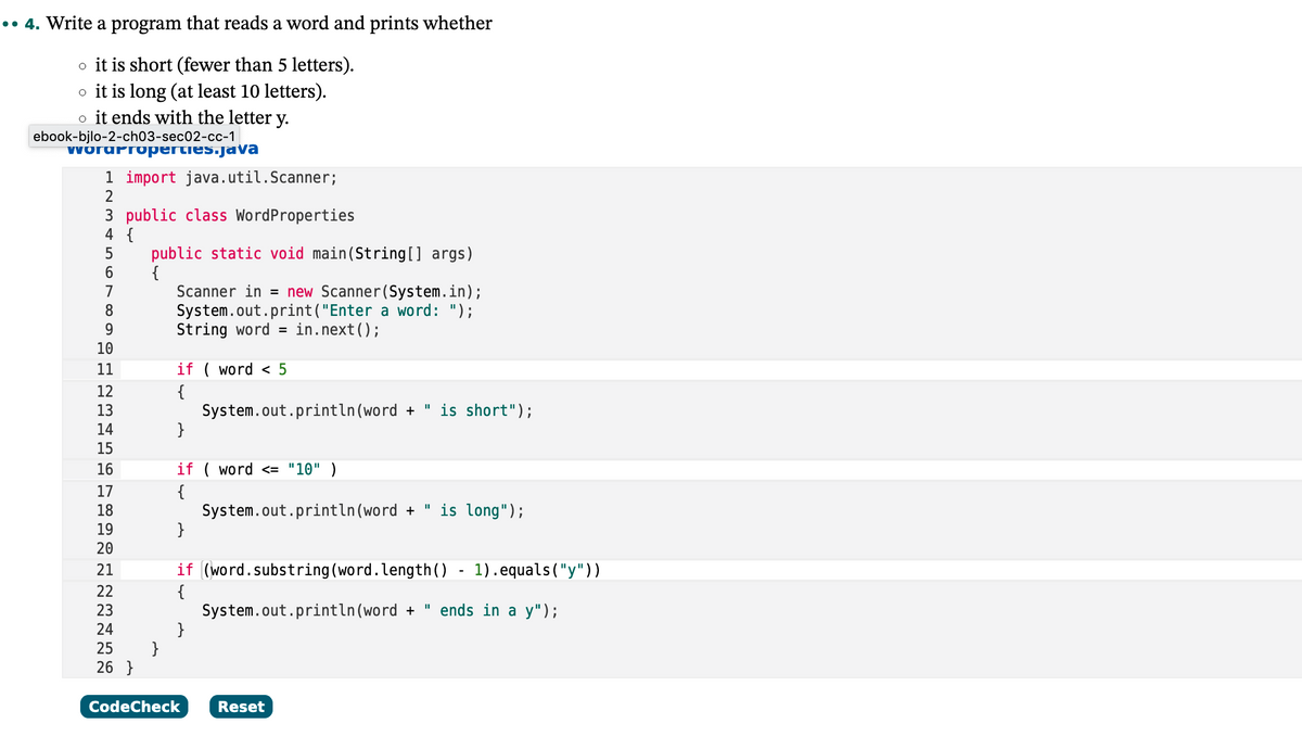 .. 4. Write a program that reads a word and prints whether
o it is short (fewer than 5 letters).
o it is long (at least 10 letters).
o it ends with the letter y.
ebook-bjlo-2-ch03-sec02-cc-1
wordproperties.java
1 import java.util.Scanner;
2
3 public class Word Properties
4 {
5
6
7
8
9
10
11
12
13
14
15
16
17
18
19
20
21
22
23
24
25
26}
public static void main(String[] args)
{
}
Scanner in = new Scanner(System.in);
System.out.print("Enter a word: ");
String word = in.next();
if (word < 5
{
}
if (word <= "10" )
{
System.out.println(word + " is long");
}
if (word.substring (word.length() - 1).equals("y"))
{
System.out.println (word+" ends in a y");
}
CodeCheck
System.out.println (word + " is short");
Reset