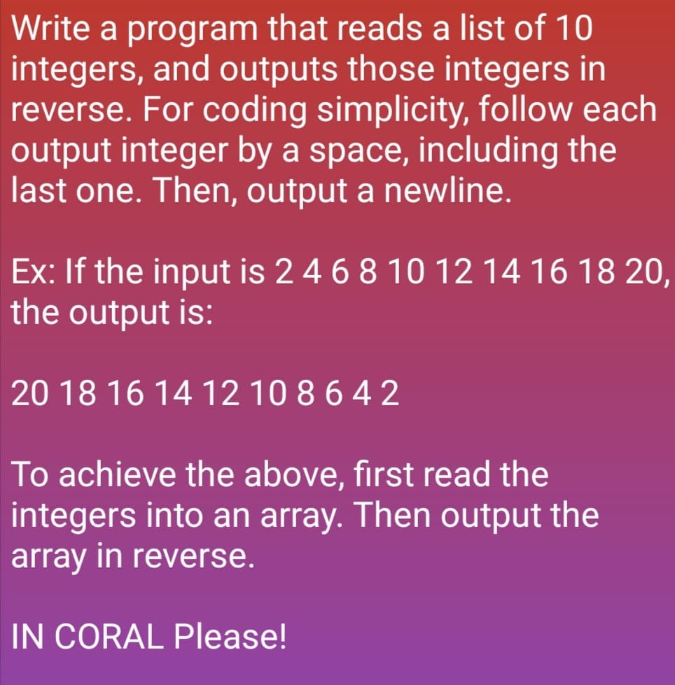 Write a program that reads a list of 10
integers, and outputs those integers in
reverse. For coding simplicity, follow each
output integer by a space, including the
last one. Then, output a newline.
Ex: If the input is 2 4 6 8 10 12 14 16 18 20,
the output is:
20 18 16 14 12 10 8 6 4 2
To achieve the above, first read the
integers into an array. Then output the
array in reverse.
IN CORAL Please!