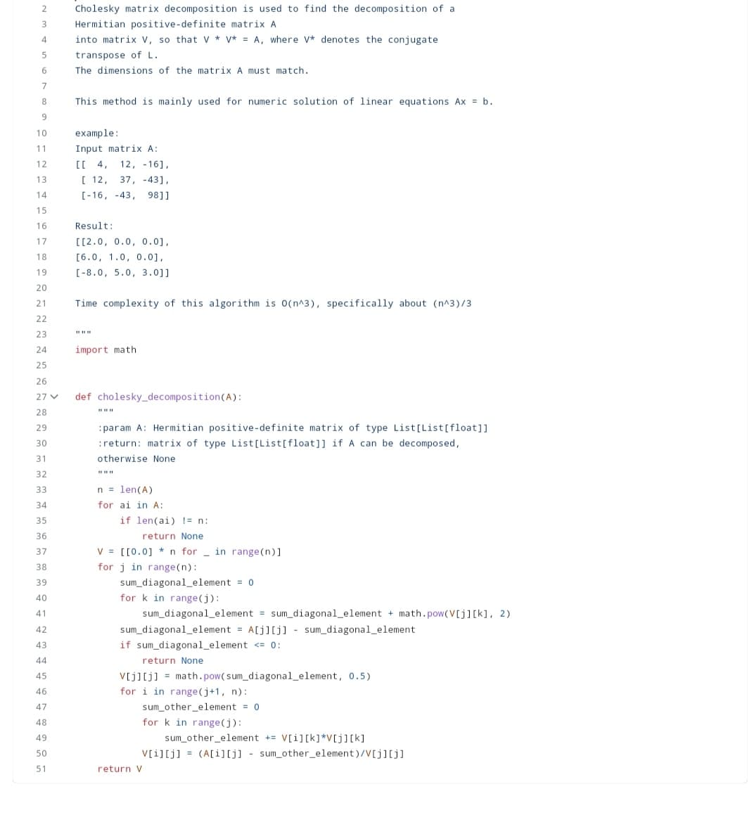 2
3
4
5
6
7
8
9
10
11
12
13
14
15
16
17
18
19
20
21
22
23
24
25
26
27 V
28
29
30
31
32
33
34
35
36
37
38
39
40
41
42
43
44
45
46
47
48
49
50
51
Cholesky matrix decomposition is used to find the decomposition of a
Hermitian positive-definite matrix A
into matrix V, so that V* V* = A, where V* denotes the conjugate
transpose of L.
The dimensions of the matrix A must match.
This method is mainly used for numeric solution of linear equations Ax = b.
example:
Input matrix A:
[[ 4, 12, -16],
[ 12, 37, -43],
[-16, -43, 98]]
Result:
[[2.0, 0.0, 0.0],
[6.0, 1.0, 0.0],
[-8.0, 5.0, 3.0]]
Time complexity of this algorithm is O(n^3), specifically about (n^3)/3
*1*1#
import math
def cholesky_decomposition (A):
******
:param A: Hermitian positive-definite matrix of type List[List[float]]
:return: matrix of type List[List[float]] if A can be decomposed,
otherwise None
n = len(A)
for ai in A:
if len(ai) != n:
return None
V [[0.0] *n for in range(n)]
for j in range(n):
sum_diagonal_element = 0
for k in range(j):
sum_diagonal_element = sum_diagonal_element + math.pow(V[j][k], 2)
sum_diagonal_element = A[j][j] sum_diagonal_element
if sum_diagonal_element <= 0:
return None
V[j][j] = math.pow(sum_diagonal_element, 0.5)
for i in range(j+1, n):
sum_other_element = 0.
for k in range(j):
sum_other element += V[i] [k]*V[j][k]
V[i][j] =(A[i][j] sum_other_element)/V[j][j]
return V