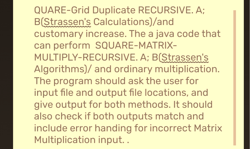 QUARE-Grid Duplicate RECURSIVE. A;
B(Strassen's Calculations)/and
customary increase. The a java code that
can perform SQUARE-MATRIX-
MULTIPLY-RECURSIVE. A; B(Strassen's
Algorithms)/ and ordinary multiplication.
The program should ask the user for
input file and output file locations, and
give output for both methods. It should
also check if both outputs match and
include error handing for incorrect Matrix
Multiplication input..