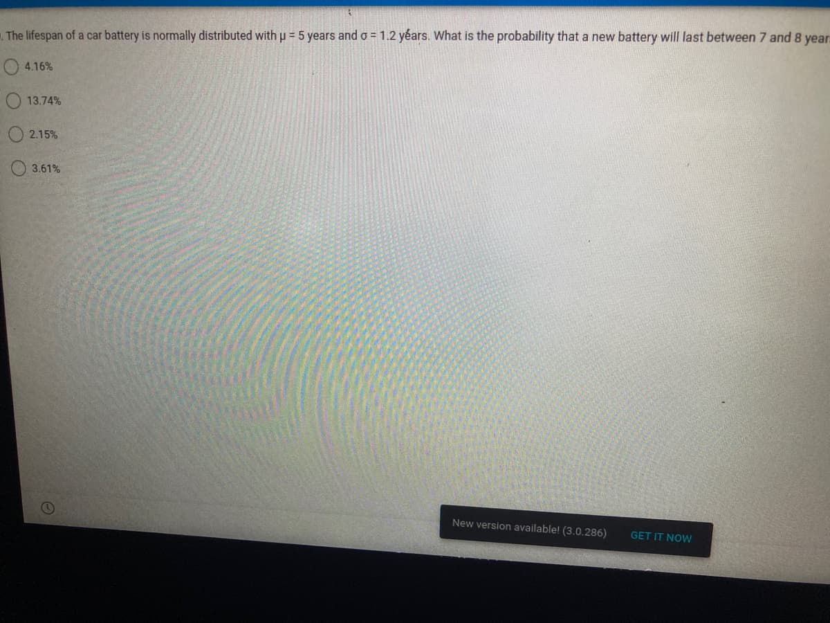 The lifespan of a car battery is normally distributed with μ = 5 years and o= 1.2 years. What is the probability that a new battery will last between 7 and 8 year
4.16%
13.74%
2.15%
3.61%
New version available! (3.0.286)
GET IT NOW