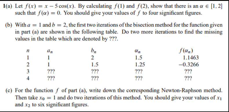 1(a) Let f(x) = x – 5 cos(x). By calculating f(1) and f(2), show that there is an a e [1, 2]
such that f(æ) = 0. You should give your values of f to four significant figures.
(b) With a = 1 and b = 2, the first two iterations of the bisection method for the function given
in part (a) are shown in the following table. Do two more iterations to find the missing
values in the table which are denoted by ???.
bn
f(æn)
1.1463
n
An
an
1
1
2
1.5
1
1.5
1.25
-0.3266
???
???
3
???
???
???
4
???
???
???
(c) For the function f of part (a), write down the corresponding Newton-Raphson method.
Then take xo = 1 and do two iterations of this method. You should give your values of x1
and x2 to six significant figures.
