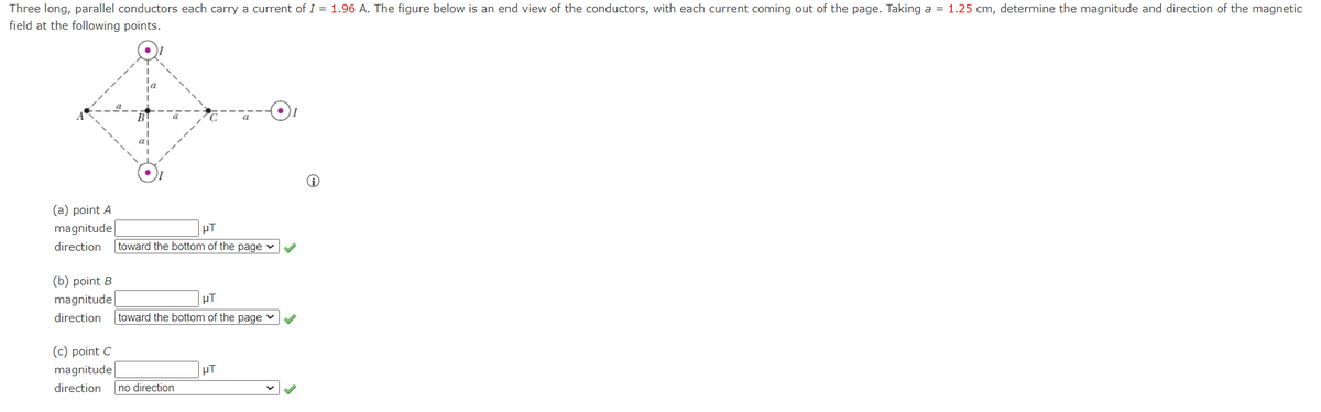 Three long, parallel conductors each carry a current of I = 1.96 A. The figure below is an end view of the conductors, with each current coming out of the page. Taking a = 1.25 cm, determine the magnitude and direction of the magnetic
field at the following points.
(a) point A
magnitude
UT
direction toward the bottom of the page ✓ ✔
(b) point B
magnitude
direction toward the bottom of the page ✓ ✔
(c) point C
magnitude
direction
no direction
UT
μT