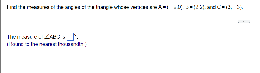 Find the measures of the angles of the triangle whose vertices are A = (- 2,0), B= (2,2), and C = (3, - 3).
...
The measure of ZABC is °.
(Round to the nearest thousandth.)
