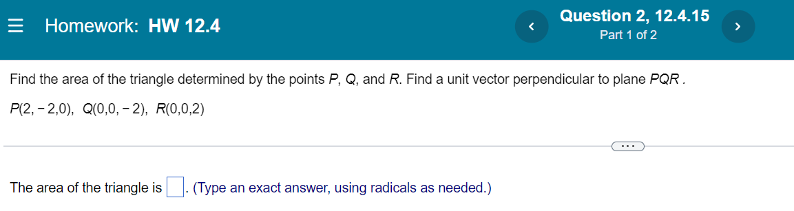 = Homework: HW 12.4
Question 2, 12.4.15
>
Part 1 of 2
Find the area of the triangle determined by the points P, Q, and R. Find a unit vector perpendicular to plane PQR.
P(2, - 2,0), Q(0,0, – 2), R(0,0,2)
...
The area of the triangle is
(Type an exact answer, using radicals as needed.)
