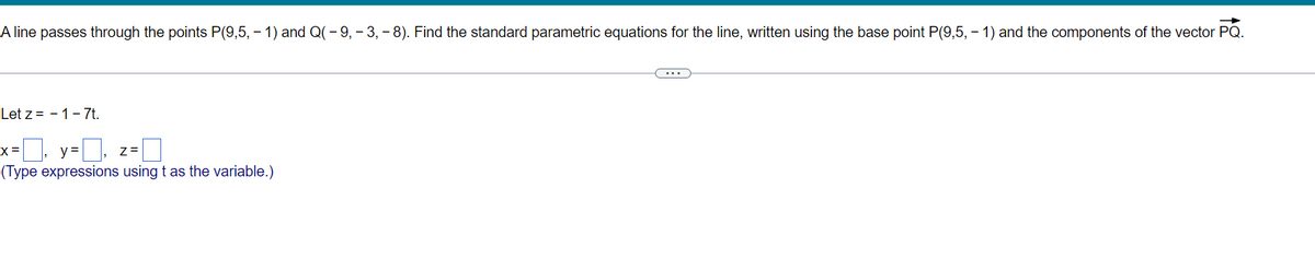 A line passes through the points P(9,5, – 1) and Q(- 9, – 3, – 8). Find the standard parametric equations for the line, written using the base point P(9,5, – 1) and the components of the vector PQ.
...
Let z = - 1-7t.
X =
y =
Z =
(Type expressions using t as the variable.)
