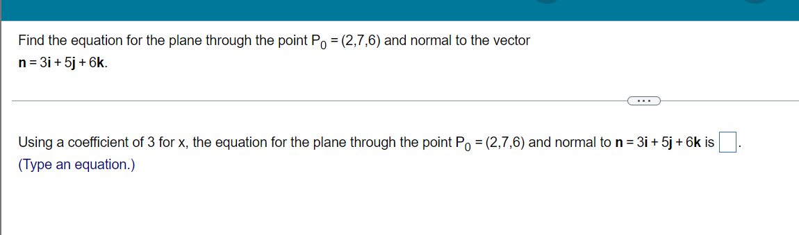 Find the equation for the plane through the point Po = (2,7,6) and normal to the vector
n = 3i + 5j + 6k.
...
Using a coefficient of 3 for x, the equation for the plane through the point Po = (2,7,6) and normal to n = 3i + 5j + 6k is
(Type an equation.)
