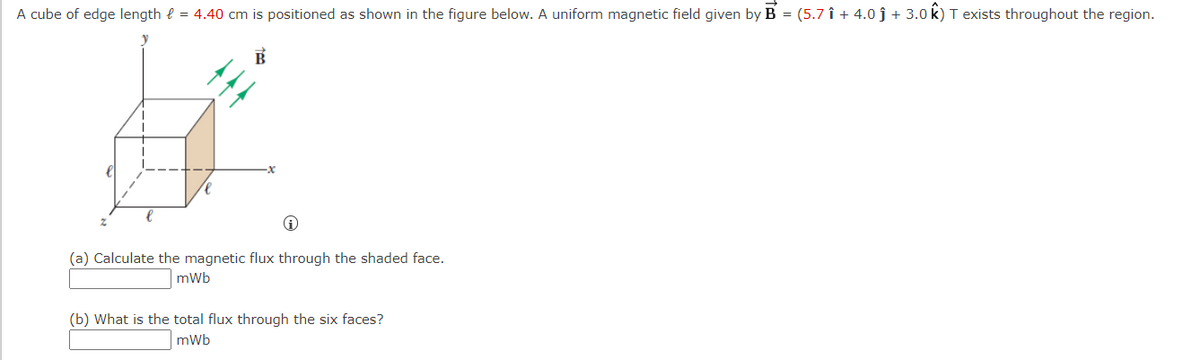 A cube of edge length = 4.40 cm is positioned as shown in the figure below. A uniform magnetic field given by B = (5.7 î+ 4.0 ĵ + 3.0 k) T exists throughout the region.
#
i
(a) Calculate the magnetic flux through the shaded face.
mWb
(b) What is the total flux through the six faces?
mWb